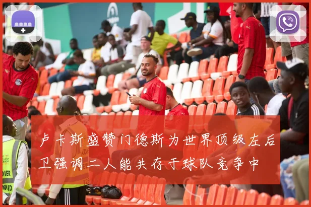 卢卡斯盛赞门德斯为世界顶级左后卫强调二人能共存于球队竞争中