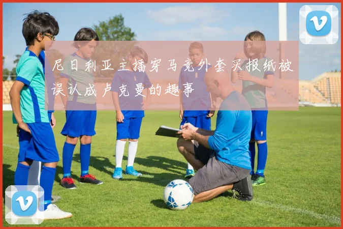 尼日利亚主播穿马竞外套买报纸被误认成卢克曼的趣事