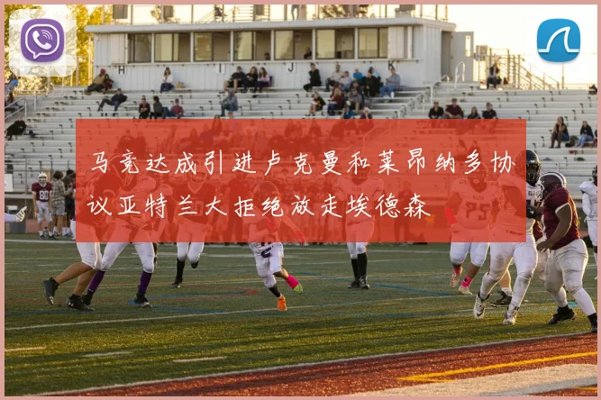 马竞达成引进卢克曼和莱昂纳多协议亚特兰大拒绝放走埃德森