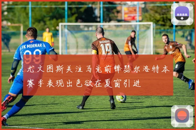 尤文图斯关注马竞前锋瑟尔洛特本赛季表现出色欲在夏窗引进