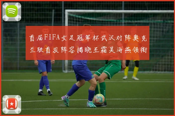 首届FIFA女足冠军杯武汉对阵奥克兰联首发阵容揭晓王霜吴海燕领衔出战