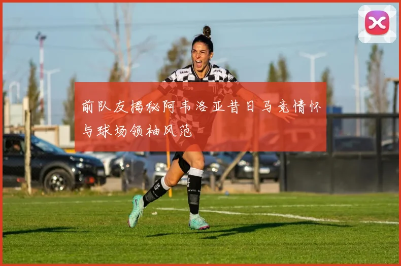 前队友揭秘阿韦洛亚昔日马竞情怀与球场领袖风范