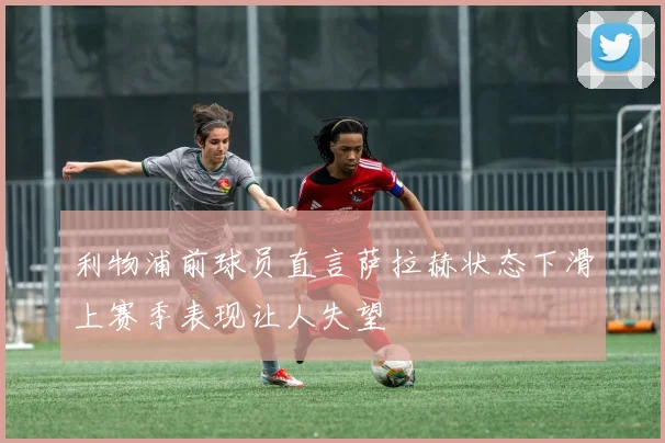 利物浦前球员直言萨拉赫状态下滑上赛季表现让人失望