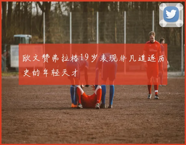 欧文赞弗拉格19岁表现非凡追逐历史的年轻天才