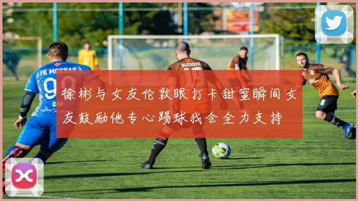 徐彬与女友伦敦眼打卡甜蜜瞬间女友鼓励他专心踢球我会全力支持