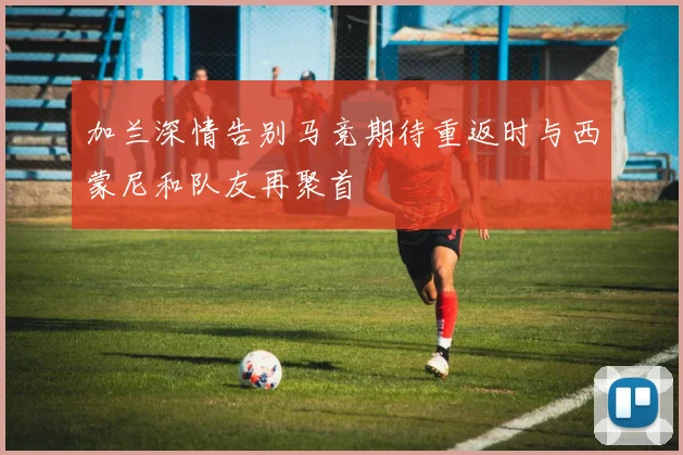 加兰深情告别马竞期待重返时与西蒙尼和队友再聚首