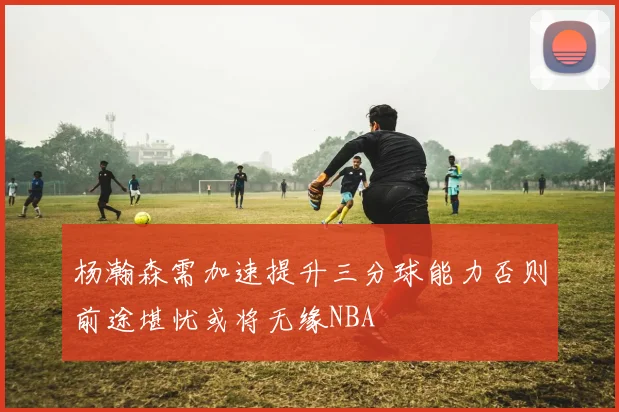 杨瀚森需加速提升三分球能力否则前途堪忧或将无缘NBA