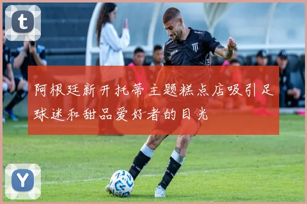 阿根廷新开托蒂主题糕点店吸引足球迷和甜品爱好者的目光