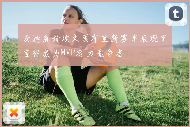 麦迪看好埃文莫布里新赛季表现直言将成为MVP有力竞争者