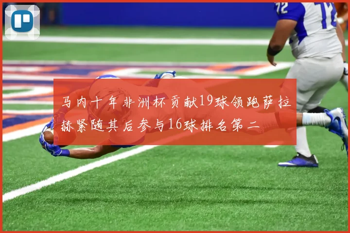 马内十年非洲杯贡献19球领跑萨拉赫紧随其后参与16球排名第二