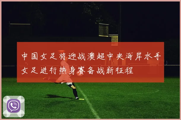 中国女足将迎战澳超中央海岸水手女足进行热身赛备战新征程