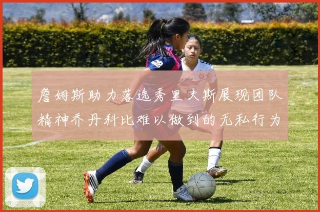 詹姆斯助力落选秀里夫斯展现团队精神乔丹科比难以做到的无私行为