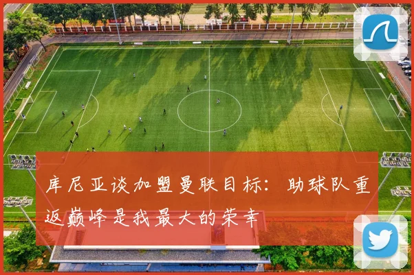库尼亚谈加盟曼联目标：助球队重返巅峰是我最大的荣幸