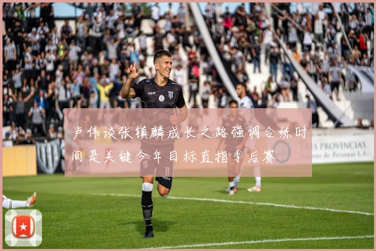 卢伟谈张镇麟成长之路强调合练时间是关键今年目标直指季后赛