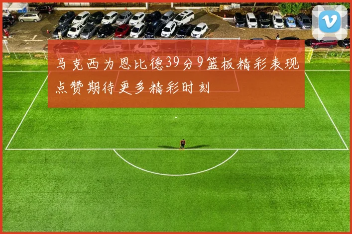 马克西为恩比德39分9篮板精彩表现点赞期待更多精彩时刻