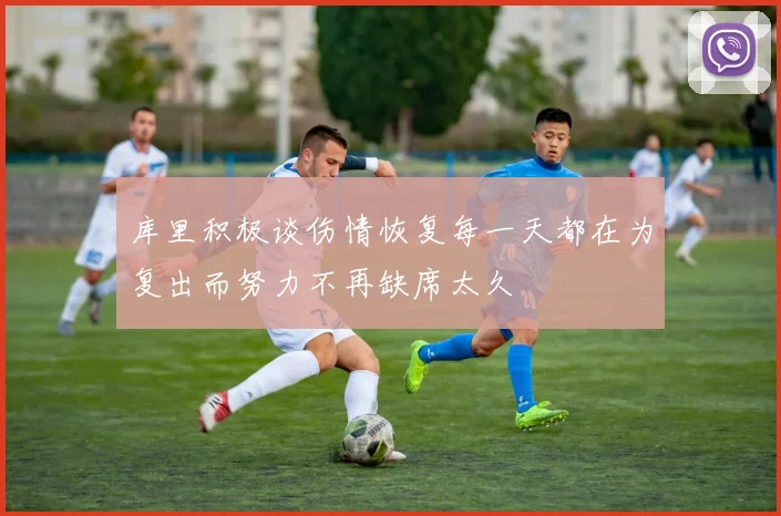 库里积极谈伤情恢复每一天都在为复出而努力不再缺席太久