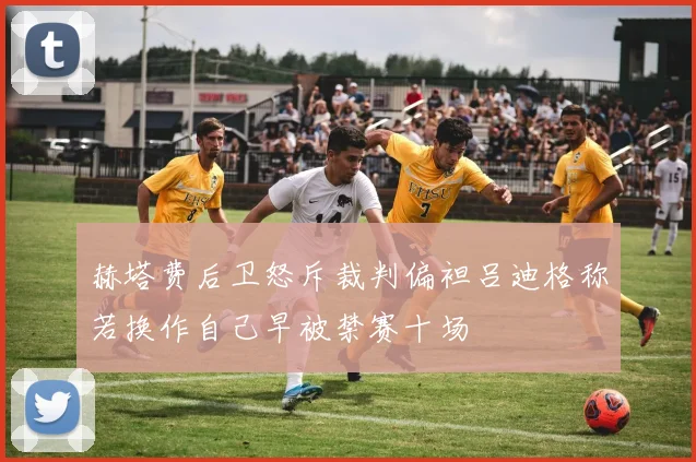 赫塔费后卫怒斥裁判偏袒吕迪格称若换作自己早被禁赛十场