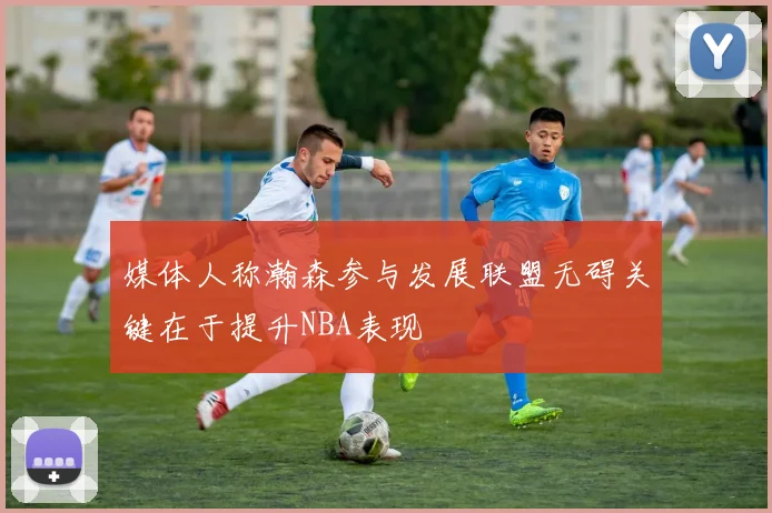 媒体人称瀚森参与发展联盟无碍关键在于提升NBA表现