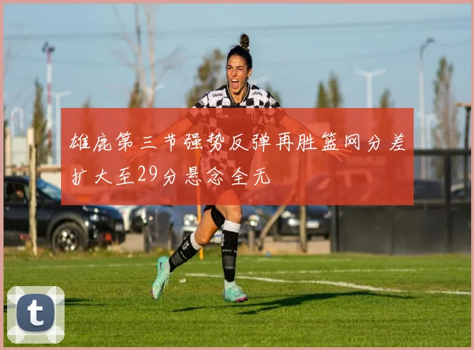 雄鹿第三节强势反弹再胜篮网分差扩大至29分悬念全无