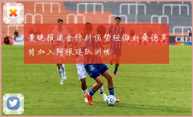 曼晚报道舍什科伤势轻微利桑德罗将加入阿根廷队训练
