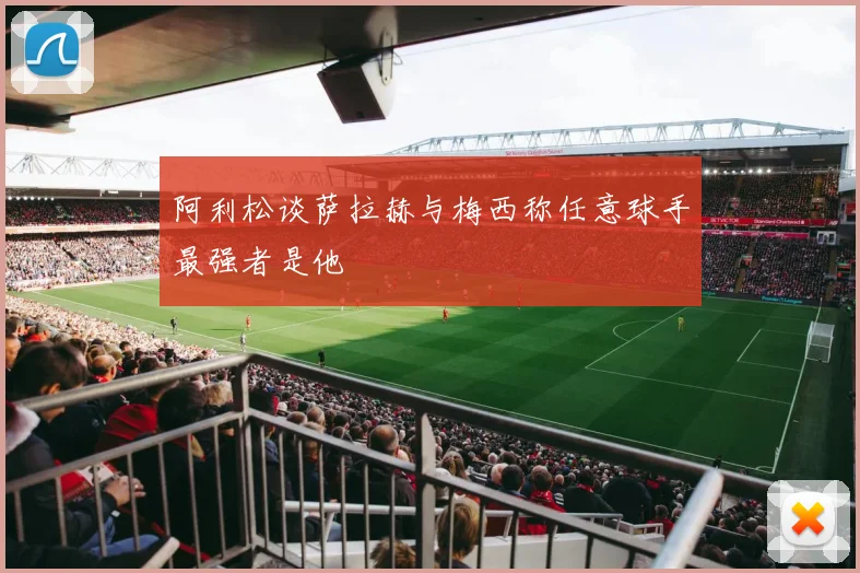 阿利松谈萨拉赫与梅西称任意球手最强者是他