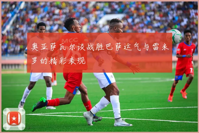 奥亚萨瓦尔谈战胜巴萨运气与雷米罗的精彩表现