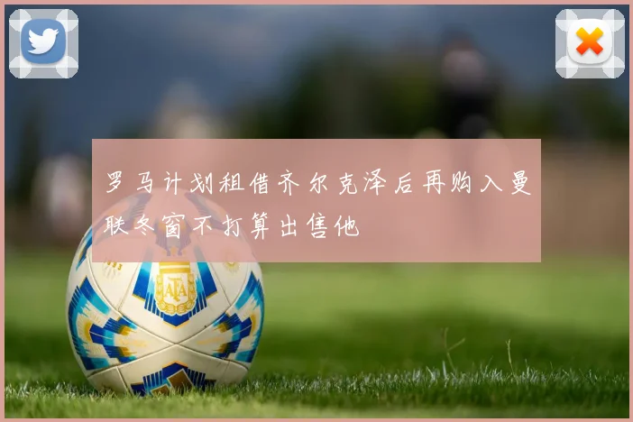 罗马计划租借齐尔克泽后再购入曼联冬窗不打算出售他