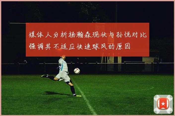 媒体人分析杨瀚森现状与孙悦对比强调其不适应快速球风的原因