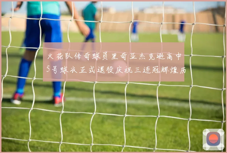 火花队传奇球员里奇亚杰克逊高中5号球衣正式退役庆祝三连冠辉煌历史