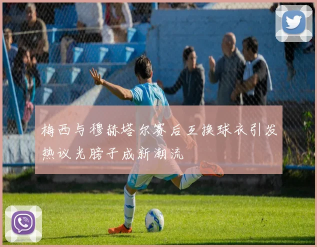 梅西与穆赫塔尔赛后互换球衣引发热议光膀子成新潮流